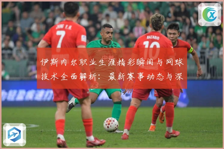 伊斯内尔职业生涯精彩瞬间与网球技术全面解析：最新赛事动态与深度分析