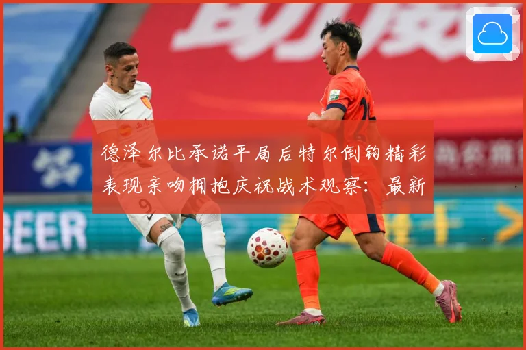 德泽尔比承诺平局后特尔倒钩精彩表现亲吻拥抱庆祝战术观察：最新赛事动态与深度分析