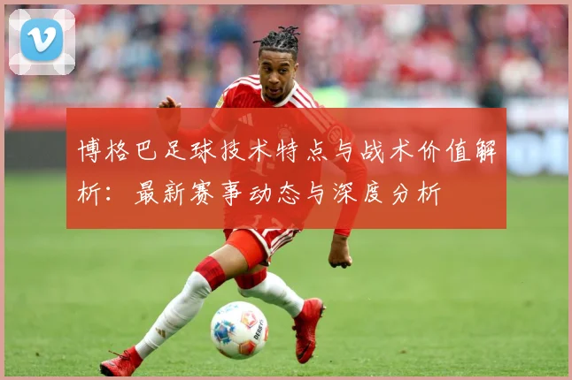 博格巴足球技术特点与战术价值解析：最新赛事动态与深度分析