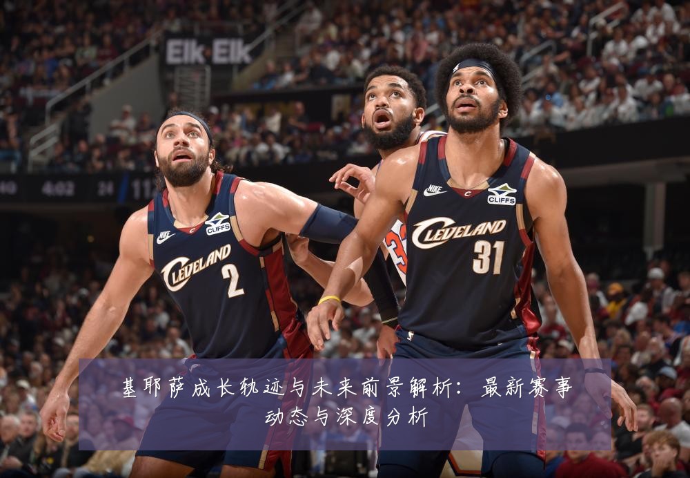 基耶萨成长轨迹与未来前景解析：最新赛事动态与深度分析