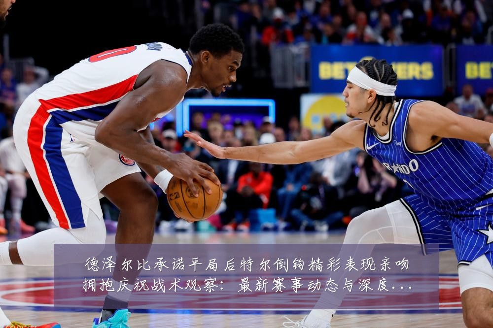 德泽尔比承诺平局后特尔倒钩精彩表现亲吻拥抱庆祝战术观察:最新赛事动态与深度分析