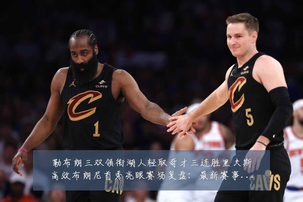 勒布朗三双领衔湖人轻取奇才三连胜里夫斯高效布朗尼首秀亮眼赛场复盘:最新赛事动态与深度分析