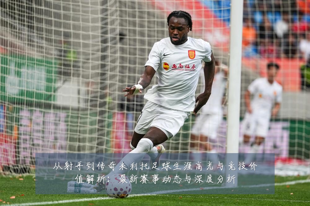 从射手到传奇米利托足球生涯高光与竞技价值解析:最新赛事动态与深度分析