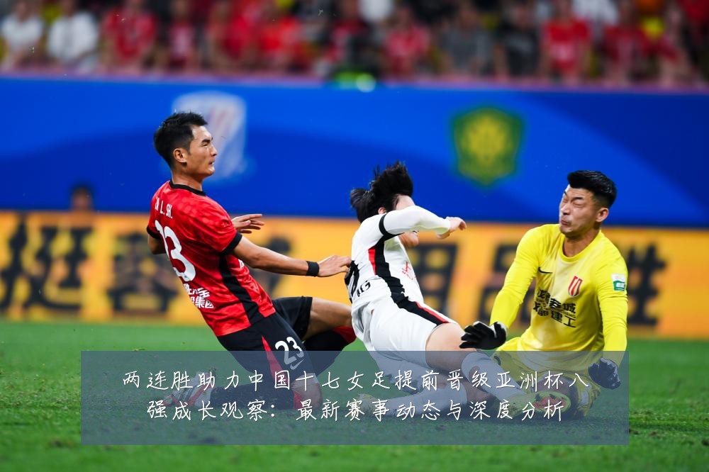 两连胜助力中国十七女足提前晋级亚洲杯八强成长观察:最新赛事动态与深度分析