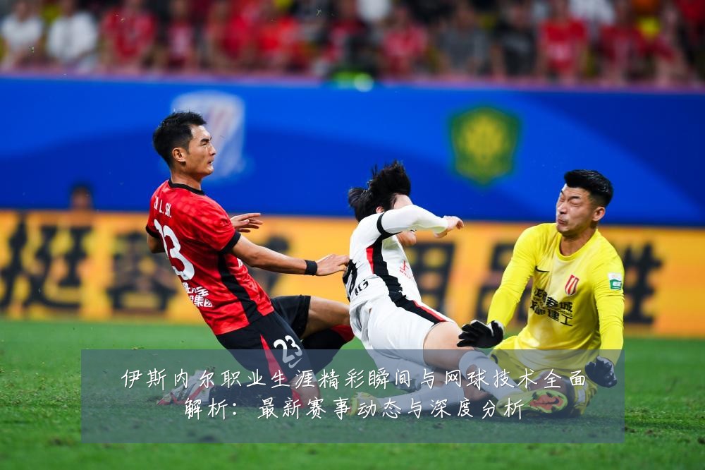 伊斯内尔职业生涯精彩瞬间与网球技术全面解析:最新赛事动态与深度分析